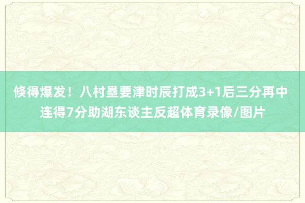 倏得爆发！八村塁要津时辰打成3+1后三分再中 连得7分助湖东谈主反超体育录像/图片