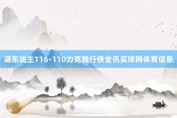 湖东谈主116-110力克独行侠全讯买球网体育信息