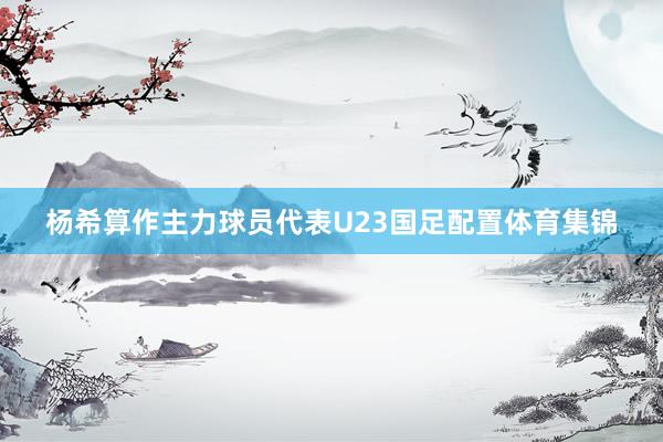 杨希算作主力球员代表U23国足配置体育集锦