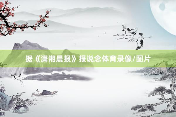 据《潇湘晨报》报说念体育录像/图片