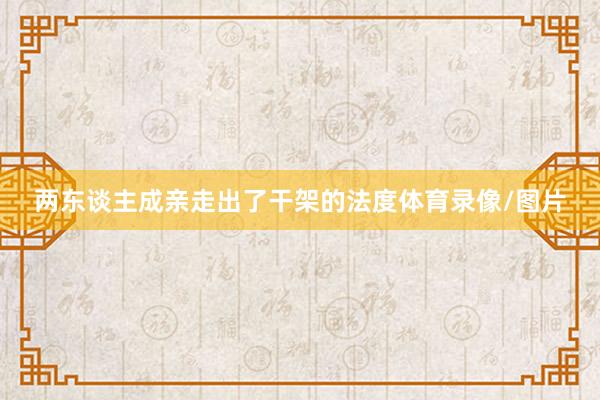 两东谈主成亲走出了干架的法度体育录像/图片