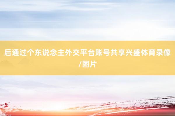 后通过个东说念主外交平台账号共享兴盛体育录像/图片