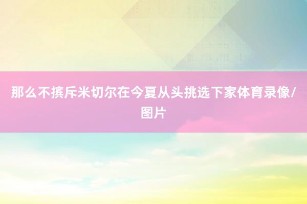 那么不摈斥米切尔在今夏从头挑选下家体育录像/图片