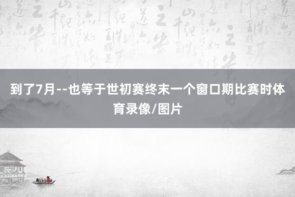到了7月--也等于世初赛终末一个窗口期比赛时体育录像/图片