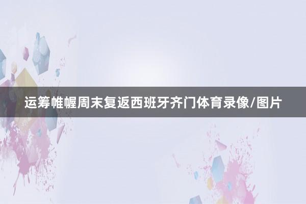 运筹帷幄周末复返西班牙齐门体育录像/图片