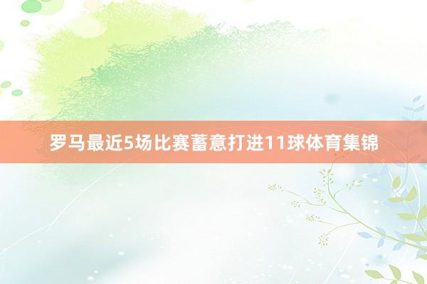罗马最近5场比赛蓄意打进11球体育集锦