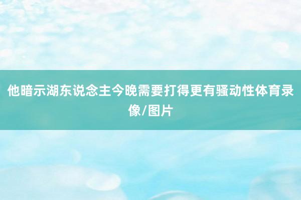 他暗示湖东说念主今晚需要打得更有骚动性体育录像/图片
