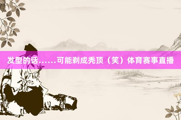 发型的话……可能剃成秃顶（笑）体育赛事直播
