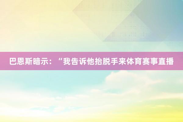 巴恩斯暗示：“我告诉他抬脱手来体育赛事直播
