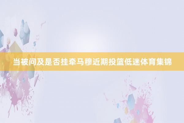 当被问及是否挂牵马穆近期投篮低迷体育集锦