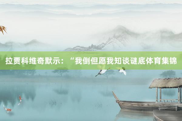 拉贾科维奇默示：“我倒但愿我知谈谜底体育集锦