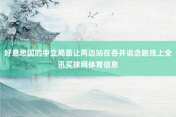 好意思国的中立局面让两边站在吞并说念跑线上全讯买球网体育信息