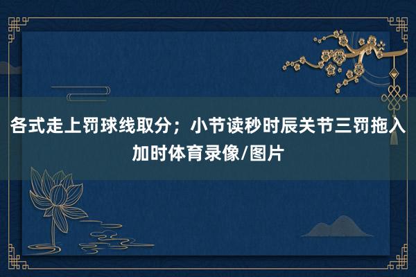 各式走上罚球线取分;小节读秒时辰关节三罚拖入加时体育录像/图片
