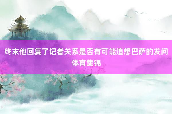 终末他回复了记者关系是否有可能追想巴萨的发问体育集锦