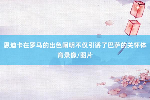 恩迪卡在罗马的出色阐明不仅引诱了巴萨的关怀体育录像/图片