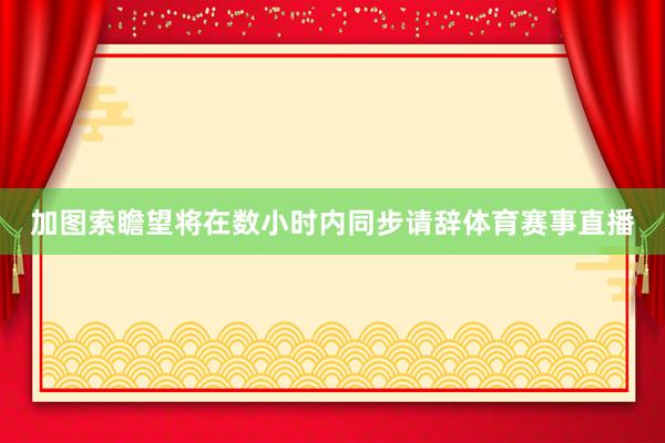 加图索瞻望将在数小时内同步请辞体育赛事直播