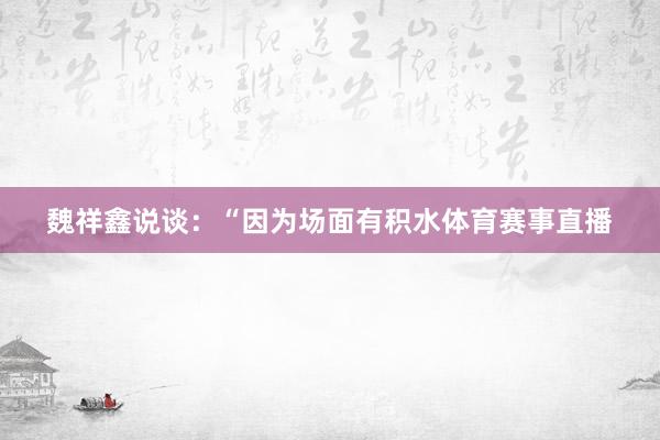 魏祥鑫说谈:“因为场面有积水体育赛事直播