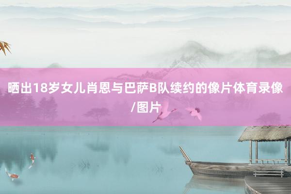 晒出18岁女儿肖恩与巴萨B队续约的像片体育录像/图片