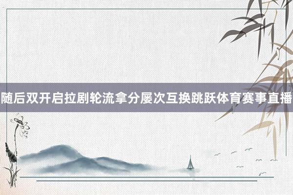 随后双开启拉剧轮流拿分屡次互换跳跃体育赛事直播