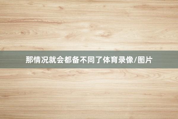 那情况就会都备不同了体育录像/图片