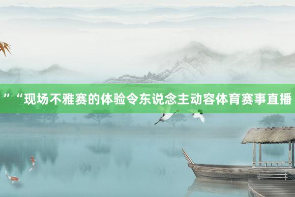 ”“现场不雅赛的体验令东说念主动容体育赛事直播