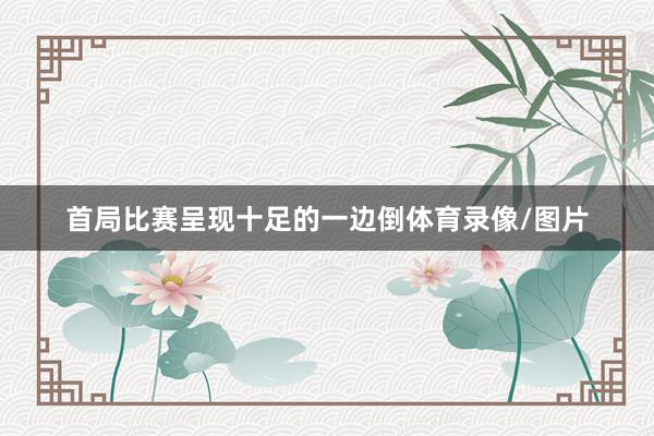 首局比赛呈现十足的一边倒体育录像/图片