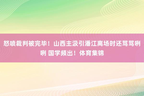 怒喷裁判被完毕！山西主汲引潘江离场时还骂骂咧咧 国学频出！体育集锦