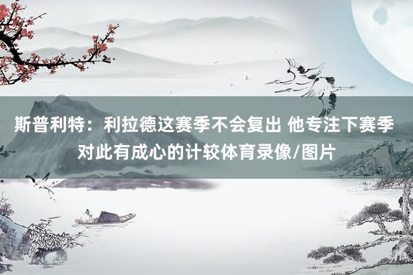 斯普利特：利拉德这赛季不会复出 他专注下赛季 对此有成心的计较体育录像/图片