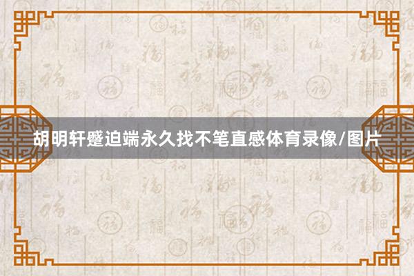 胡明轩蹙迫端永久找不笔直感体育录像/图片