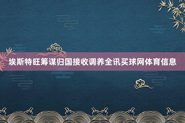 埃斯特旺筹谋归国接收调养全讯买球网体育信息
