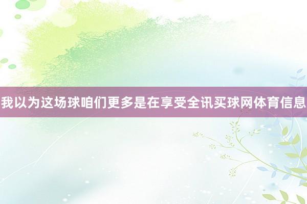 我以为这场球咱们更多是在享受全讯买球网体育信息