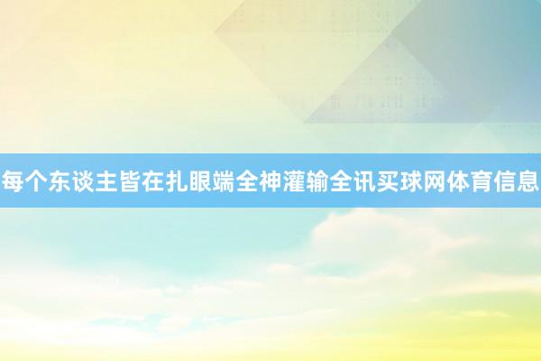 每个东谈主皆在扎眼端全神灌输全讯买球网体育信息