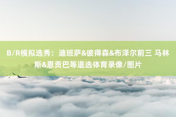 B/R模拟选秀：迪班萨&彼得森&布泽尔前三 马林斯&恩贡巴等退选体育录像/图片