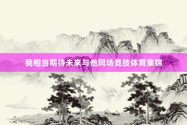 我相当期待未来与他同场竞技体育集锦