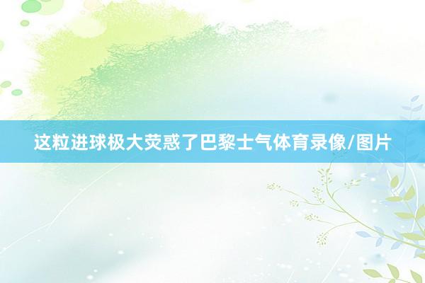 这粒进球极大荧惑了巴黎士气体育录像/图片