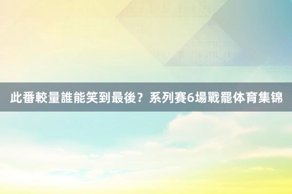 此番較量誰能笑到最後？　　系列賽6場戰罷体育集锦