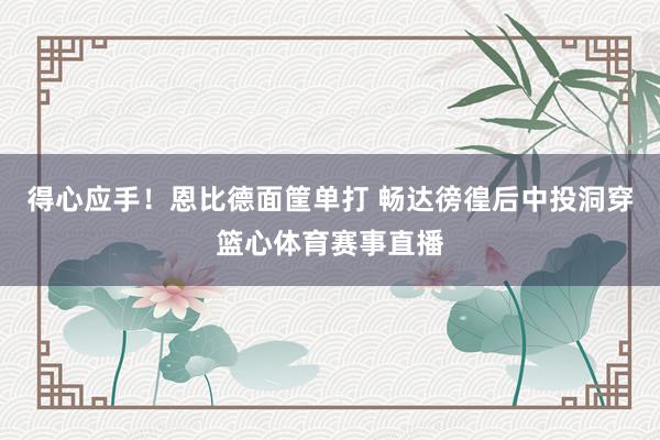 得心应手！恩比德面筐单打 畅达徬徨后中投洞穿篮心体育赛事直播