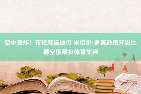 空中轰炸！布伦森送抛传 米切尔·罗宾逊甩开恩比德空接暴扣体育集锦