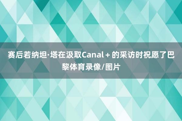 赛后若纳坦·塔在汲取Canal+的采访时祝愿了巴黎体育录像/图片
