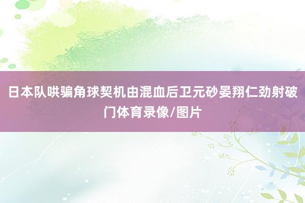 日本队哄骗角球契机由混血后卫元砂晏翔仁劲射破门体育录像/图片