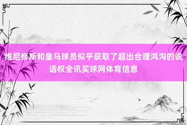 维尼修斯和皇马球员似乎获取了超出合理鸿沟的说话权全讯买球网体育信息