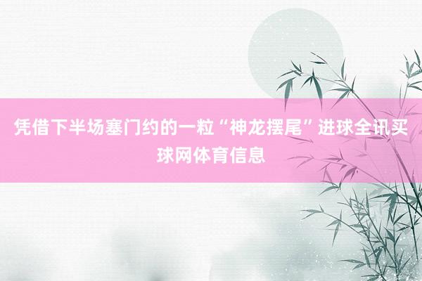 凭借下半场塞门约的一粒“神龙摆尾”进球全讯买球网体育信息