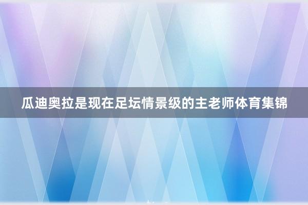 瓜迪奥拉是现在足坛情景级的主老师体育集锦