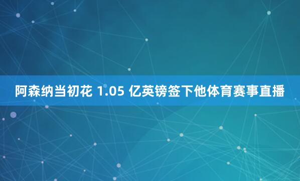 阿森纳当初花 1.05 亿英镑签下他体育赛事直播