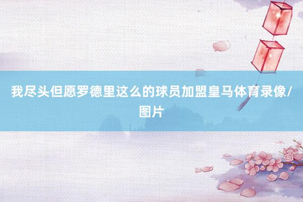 我尽头但愿罗德里这么的球员加盟皇马体育录像/图片