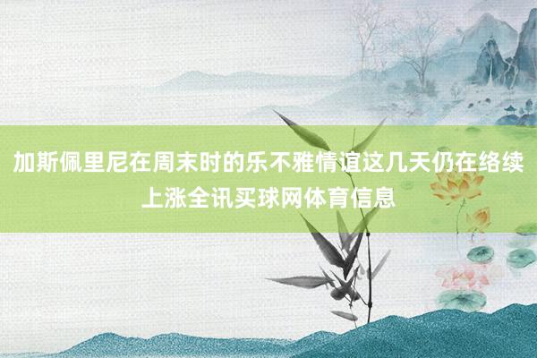 加斯佩里尼在周末时的乐不雅情谊这几天仍在络续上涨全讯买球网体育信息