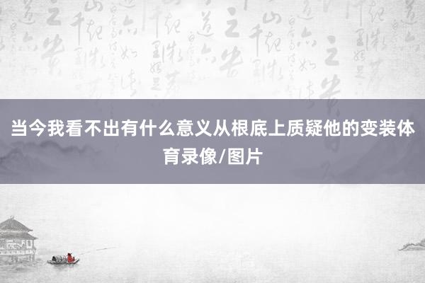 当今我看不出有什么意义从根底上质疑他的变装体育录像/图片