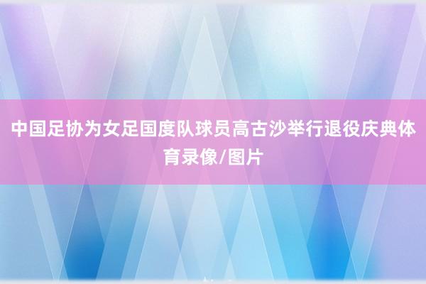 中国足协为女足国度队球员高古沙举行退役庆典体育录像/图片