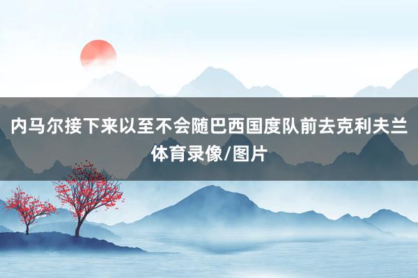 内马尔接下来以至不会随巴西国度队前去克利夫兰体育录像/图片