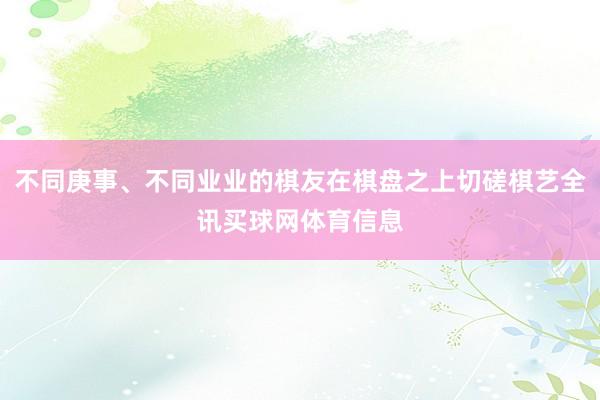 不同庚事、不同业业的棋友在棋盘之上切磋棋艺全讯买球网体育信息